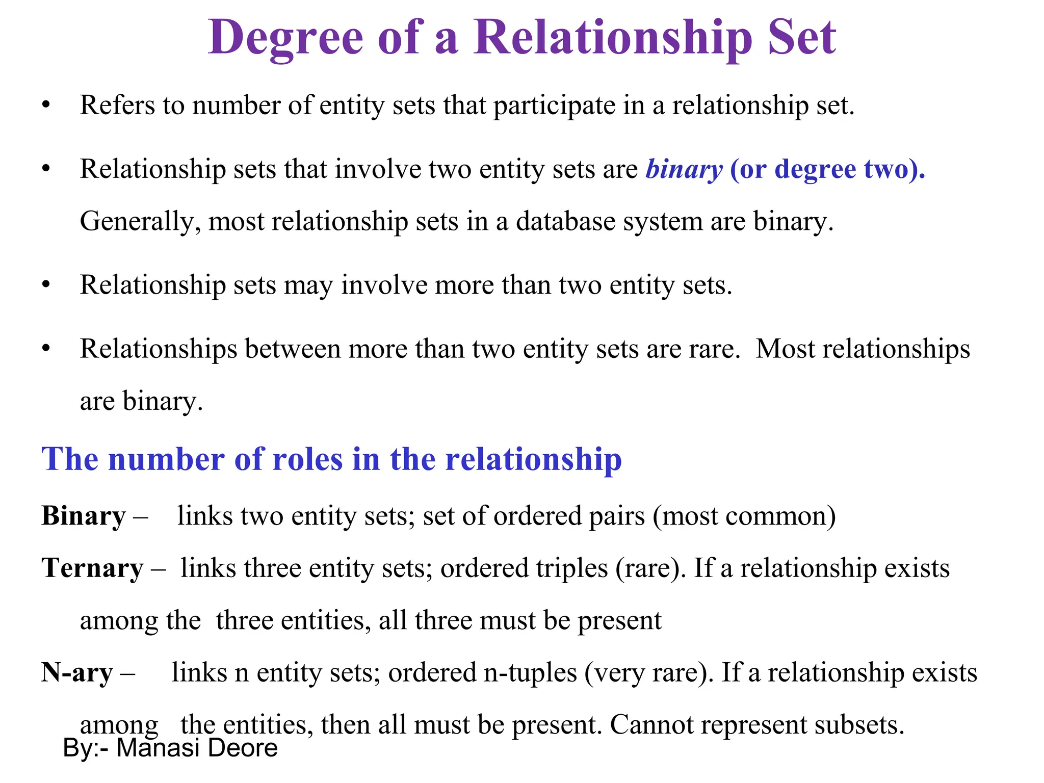 Degree of a Relationship Set
• Refers to number of entity sets that participate in a relationship set.
• Relationship sets that involve two entity sets are binary (or degree two).
Generally, most relationship sets in a database system are binary.
• Relationship sets may involve more than two entity sets.
• Relationships between more than two entity sets are rare. Most relationships
are binary.
The number of roles in the relationship
Binary – links two entity sets; set of ordered pairs (most common)
Ternary – links three entity sets; ordered triples (rare). If a relationship exists
among the three entities, all three must be present
N-ary – links n entity sets; ordered n-tuples (very rare). If a relationship exists
among the entities, then all must be present. Cannot represent subsets.
By:- Manasi Deore
 