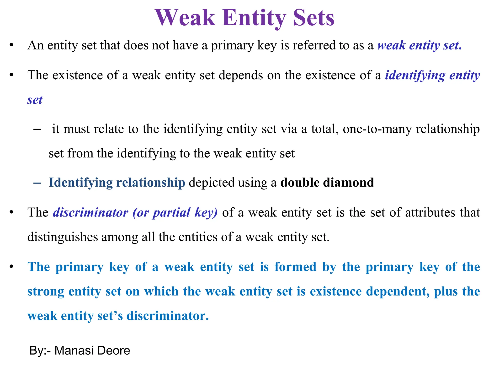 Weak Entity Sets
• An entity set that does not have a primary key is referred to as a weak entity set.
• The existence of a weak entity set depends on the existence of a identifying entity
set
– it must relate to the identifying entity set via a total, one-to-many relationship
set from the identifying to the weak entity set
– Identifying relationship depicted using a double diamond
• The discriminator (or partial key) of a weak entity set is the set of attributes that
distinguishes among all the entities of a weak entity set.
• The primary key of a weak entity set is formed by the primary key of the
strong entity set on which the weak entity set is existence dependent, plus the
weak entity set’s discriminator.
By:- Manasi Deore
 