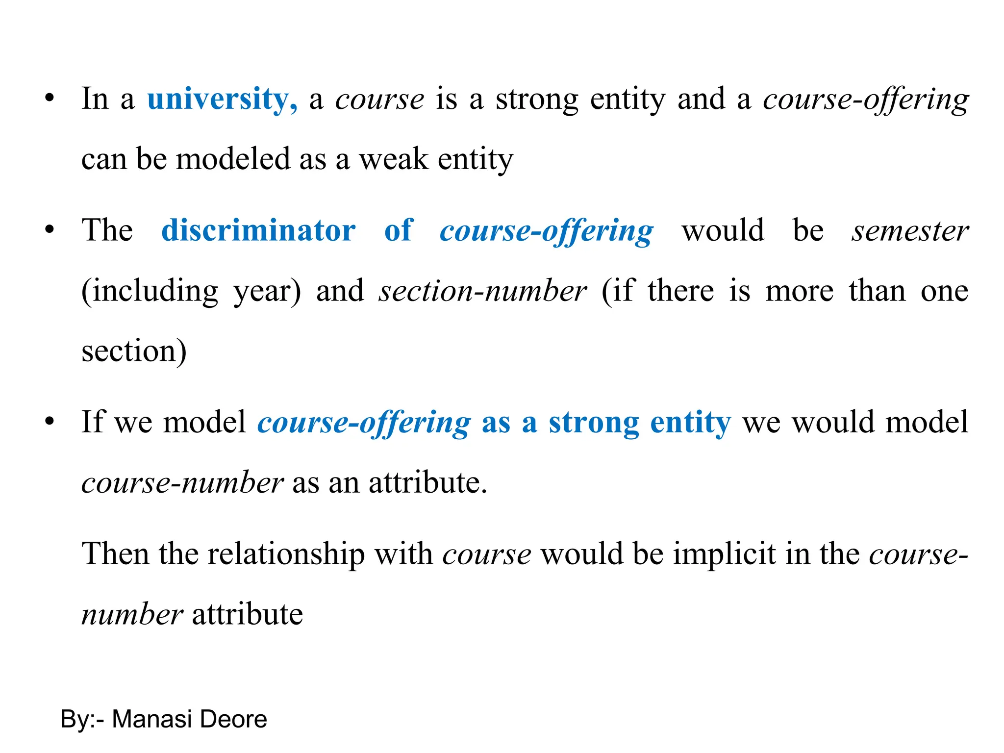 • In a university, a course is a strong entity and a course-offering
can be modeled as a weak entity
• The discriminator of course-offering would be semester
(including year) and section-number (if there is more than one
section)
• If we model course-offering as a strong entity we would model
course-number as an attribute.
Then the relationship with course would be implicit in the course-
number attribute
By:- Manasi Deore
 