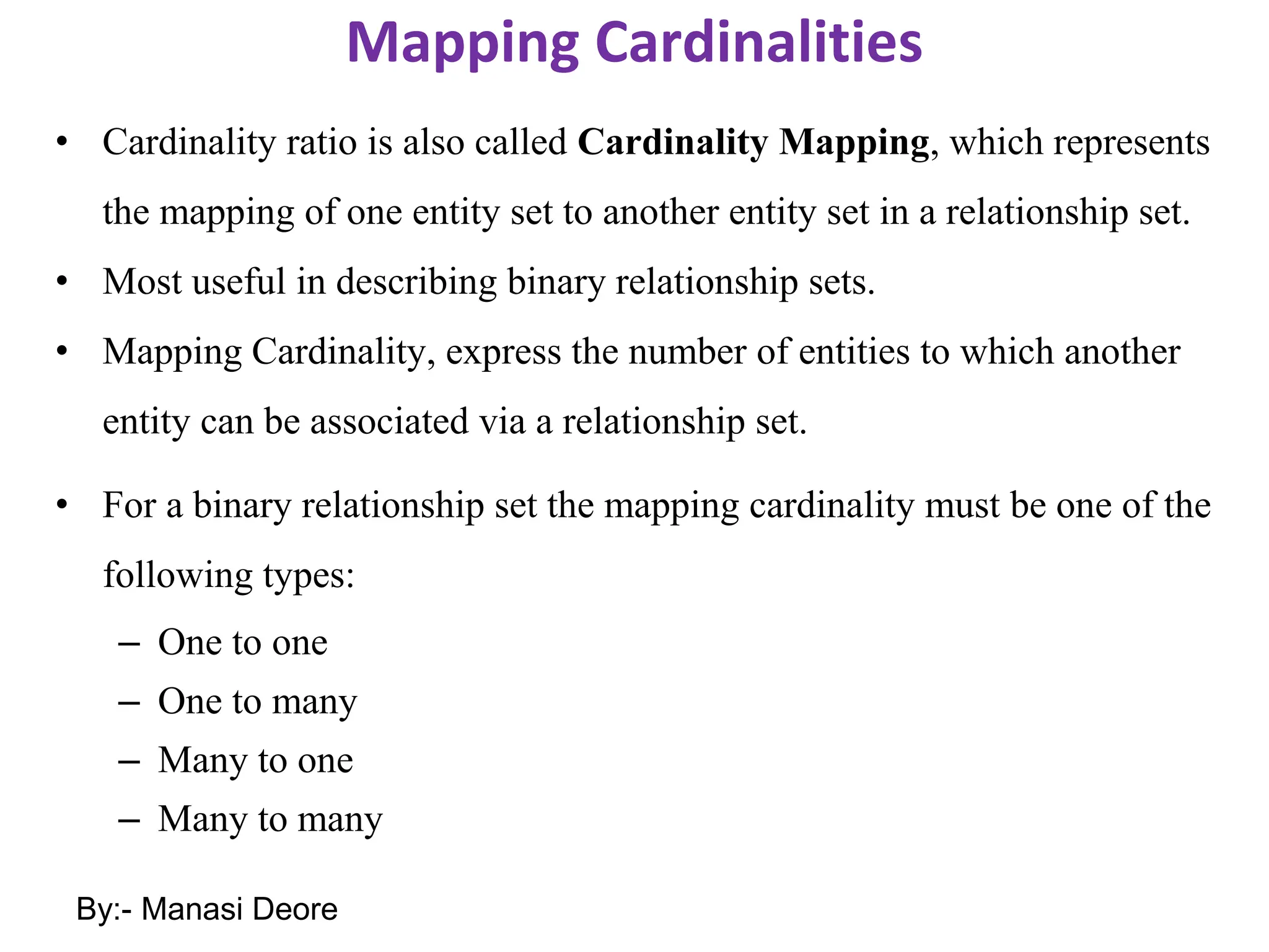 Mapping Cardinalities
• Cardinality ratio is also called Cardinality Mapping, which represents
the mapping of one entity set to another entity set in a relationship set.
• Most useful in describing binary relationship sets.
• Mapping Cardinality, express the number of entities to which another
entity can be associated via a relationship set.
• For a binary relationship set the mapping cardinality must be one of the
following types:
– One to one
– One to many
– Many to one
– Many to many
By:- Manasi Deore
 
