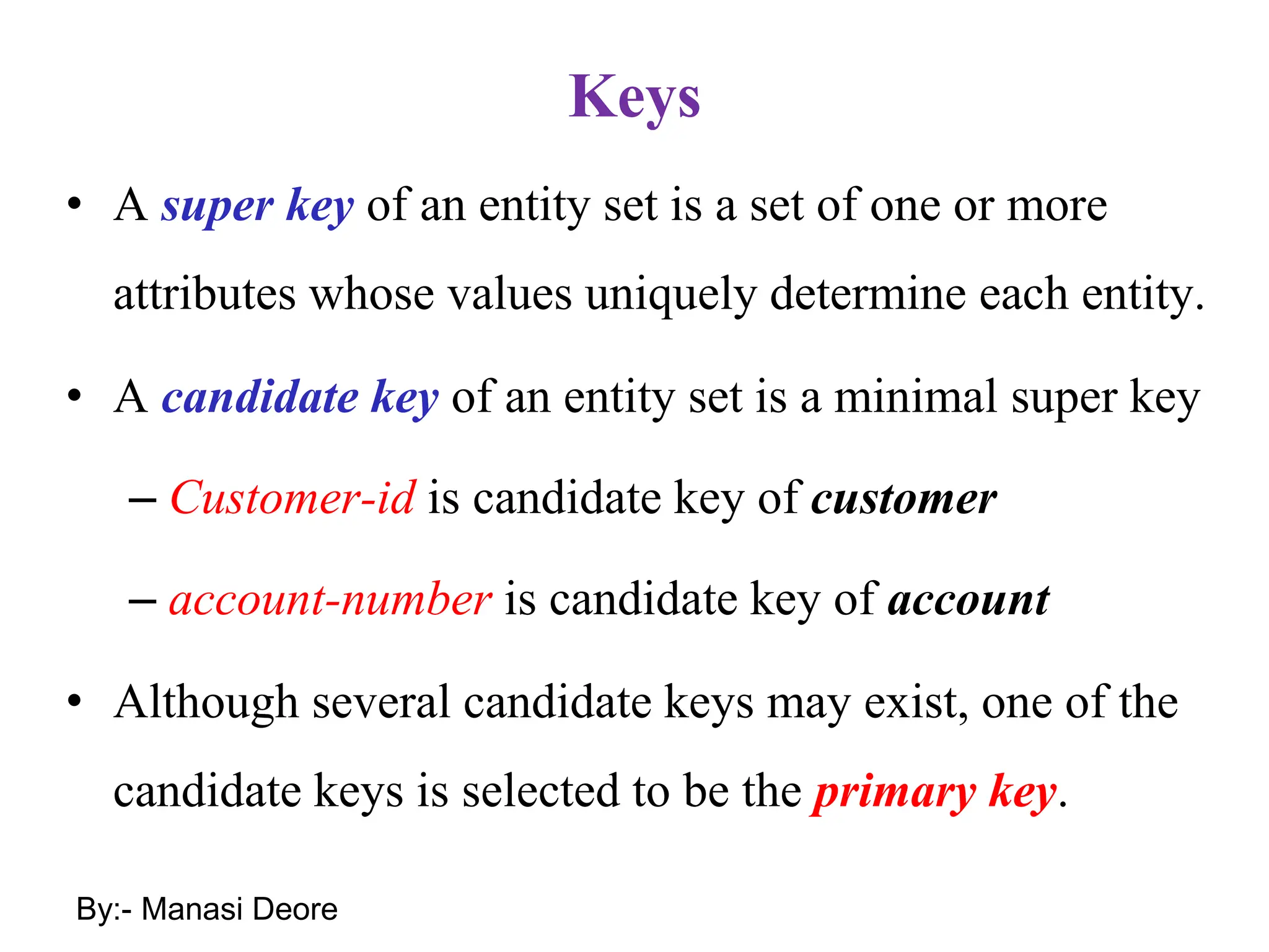 Keys
• A super key of an entity set is a set of one or more
attributes whose values uniquely determine each entity.
• A candidate key of an entity set is a minimal super key
– Customer-id is candidate key of customer
– account-number is candidate key of account
• Although several candidate keys may exist, one of the
candidate keys is selected to be the primary key.
By:- Manasi Deore
 