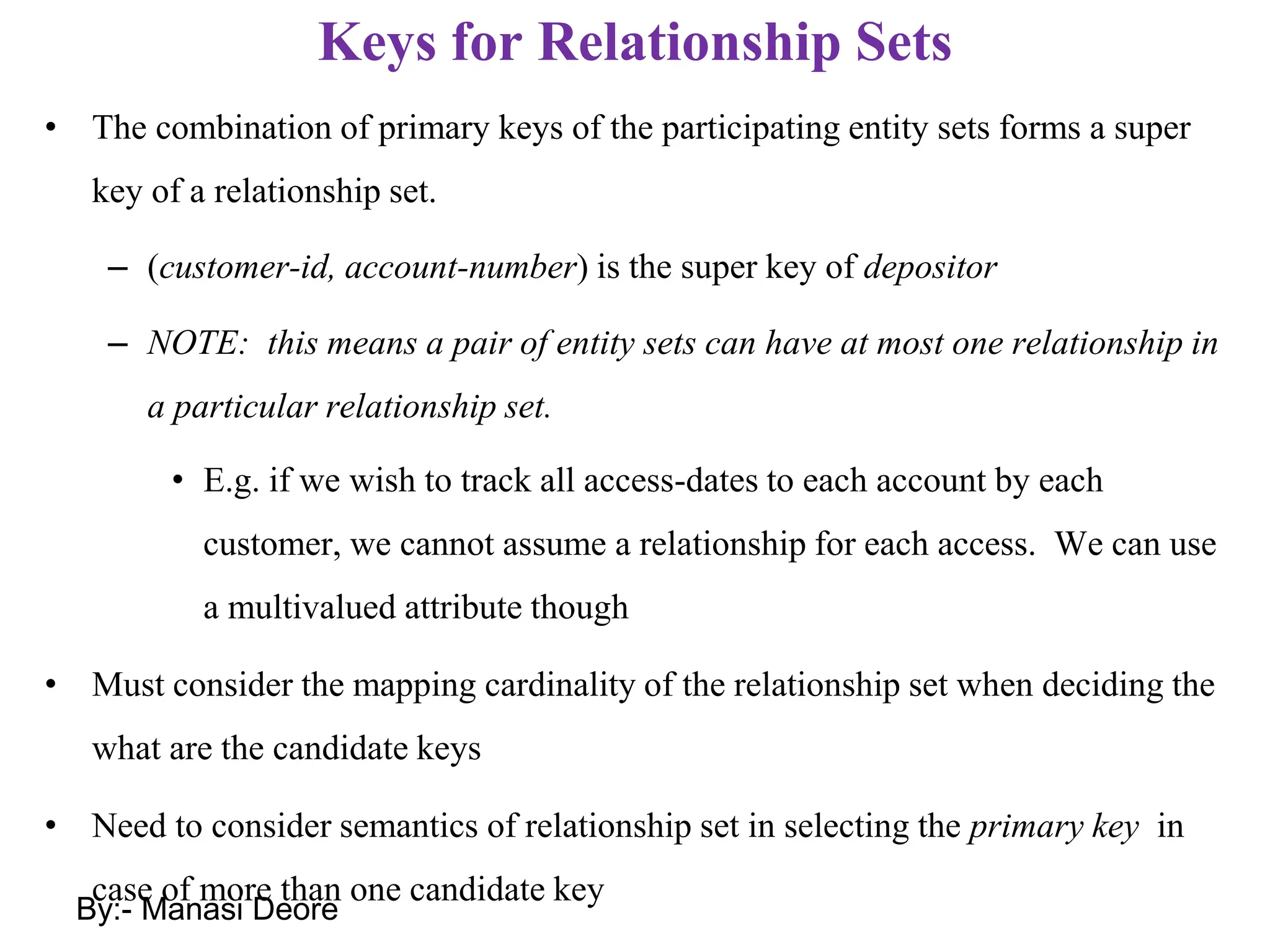 Keys for Relationship Sets
• The combination of primary keys of the participating entity sets forms a super
key of a relationship set.
– (customer-id, account-number) is the super key of depositor
– NOTE: this means a pair of entity sets can have at most one relationship in
a particular relationship set.
• E.g. if we wish to track all access-dates to each account by each
customer, we cannot assume a relationship for each access. We can use
a multivalued attribute though
• Must consider the mapping cardinality of the relationship set when deciding the
what are the candidate keys
• Need to consider semantics of relationship set in selecting the primary key in
case of more than one candidate key
By:- Manasi Deore
 