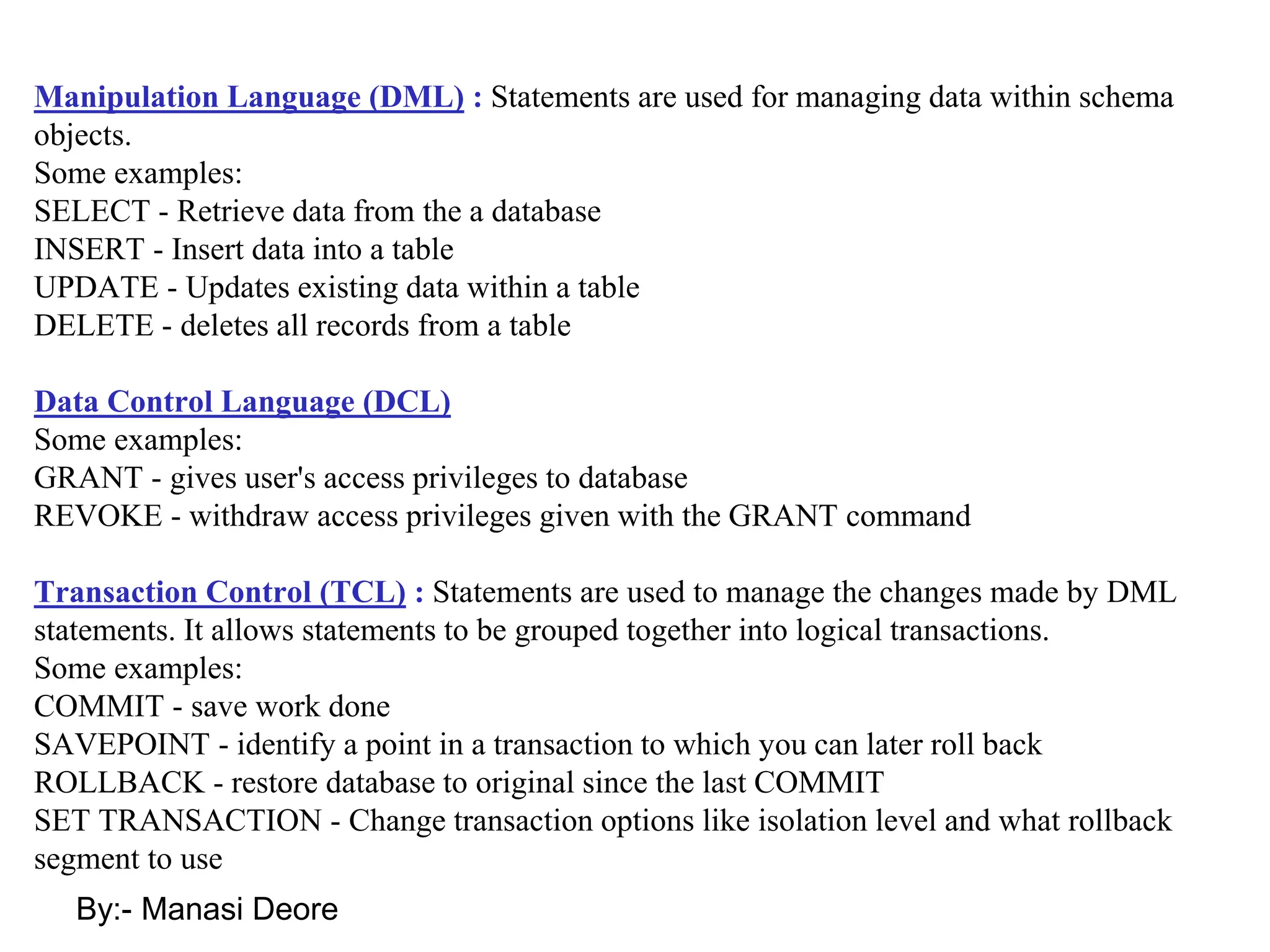 By:- Manasi Deore
Manipulation Language (DML) : Statements are used for managing data within schema
objects.
Some examples:
SELECT - Retrieve data from the a database
INSERT - Insert data into a table
UPDATE - Updates existing data within a table
DELETE - deletes all records from a table
Data Control Language (DCL)
Some examples:
GRANT - gives user's access privileges to database
REVOKE - withdraw access privileges given with the GRANT command
Transaction Control (TCL) : Statements are used to manage the changes made by DML
statements. It allows statements to be grouped together into logical transactions.
Some examples:
COMMIT - save work done
SAVEPOINT - identify a point in a transaction to which you can later roll back
ROLLBACK - restore database to original since the last COMMIT
SET TRANSACTION - Change transaction options like isolation level and what rollback
segment to use
 