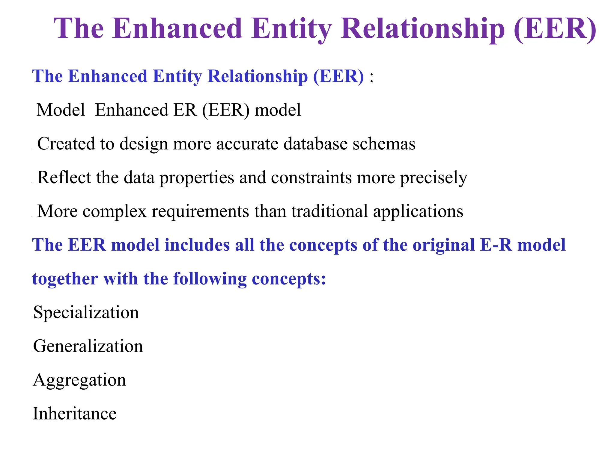 The Enhanced Entity Relationship (EER) :
Model Enhanced ER (EER) model
• Created to design more accurate database schemas
• Reflect the data properties and constraints more precisely
• More complex requirements than traditional applications
The EER model includes all the concepts of the original E-R model
together with the following concepts:
1.Specialization
2.Generalization
•Aggregation
•Inheritance
The Enhanced Entity Relationship (EER)
 