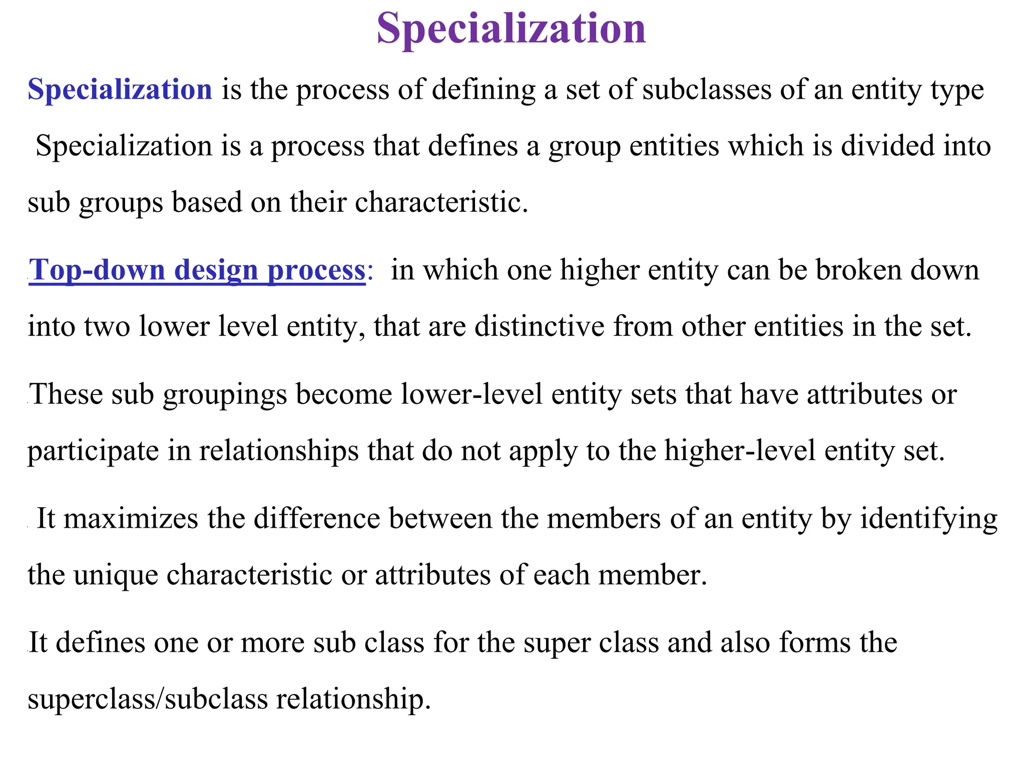 Specialization
Specialization is the process of defining a set of subclasses of an entity type
Specialization is a process that defines a group entities which is divided into
sub groups based on their characteristic.
•Top-down design process: in which one higher entity can be broken down
into two lower level entity, that are distinctive from other entities in the set.
•These sub groupings become lower-level entity sets that have attributes or
participate in relationships that do not apply to the higher-level entity set.
• It maximizes the difference between the members of an entity by identifying
the unique characteristic or attributes of each member.
•It defines one or more sub class for the super class and also forms the
superclass/subclass relationship.
 