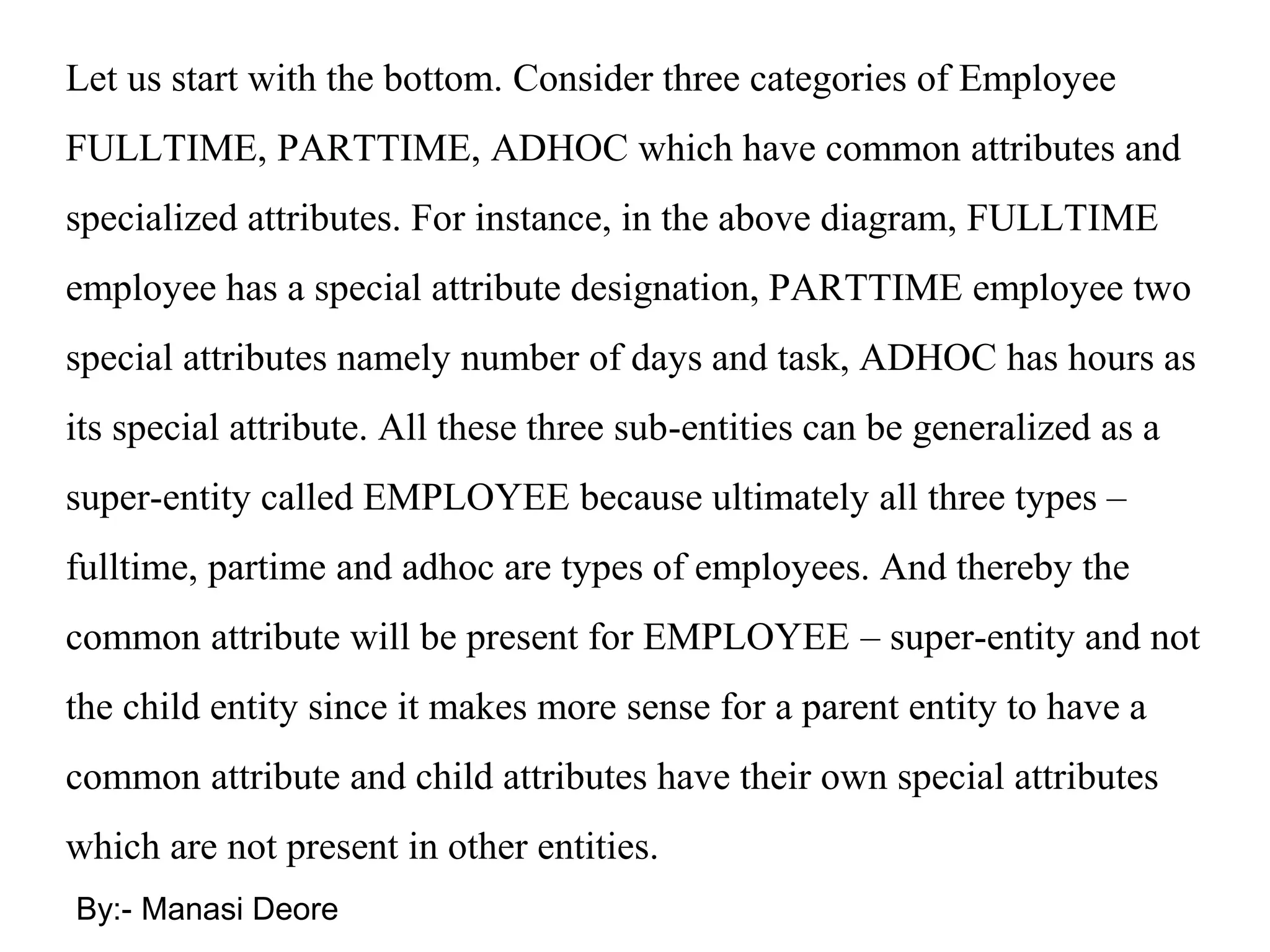By:- Manasi Deore
Let us start with the bottom. Consider three categories of Employee
FULLTIME, PARTTIME, ADHOC which have common attributes and
specialized attributes. For instance, in the above diagram, FULLTIME
employee has a special attribute designation, PARTTIME employee two
special attributes namely number of days and task, ADHOC has hours as
its special attribute. All these three sub-entities can be generalized as a
super-entity called EMPLOYEE because ultimately all three types –
fulltime, partime and adhoc are types of employees. And thereby the
common attribute will be present for EMPLOYEE – super-entity and not
the child entity since it makes more sense for a parent entity to have a
common attribute and child attributes have their own special attributes
which are not present in other entities.
 