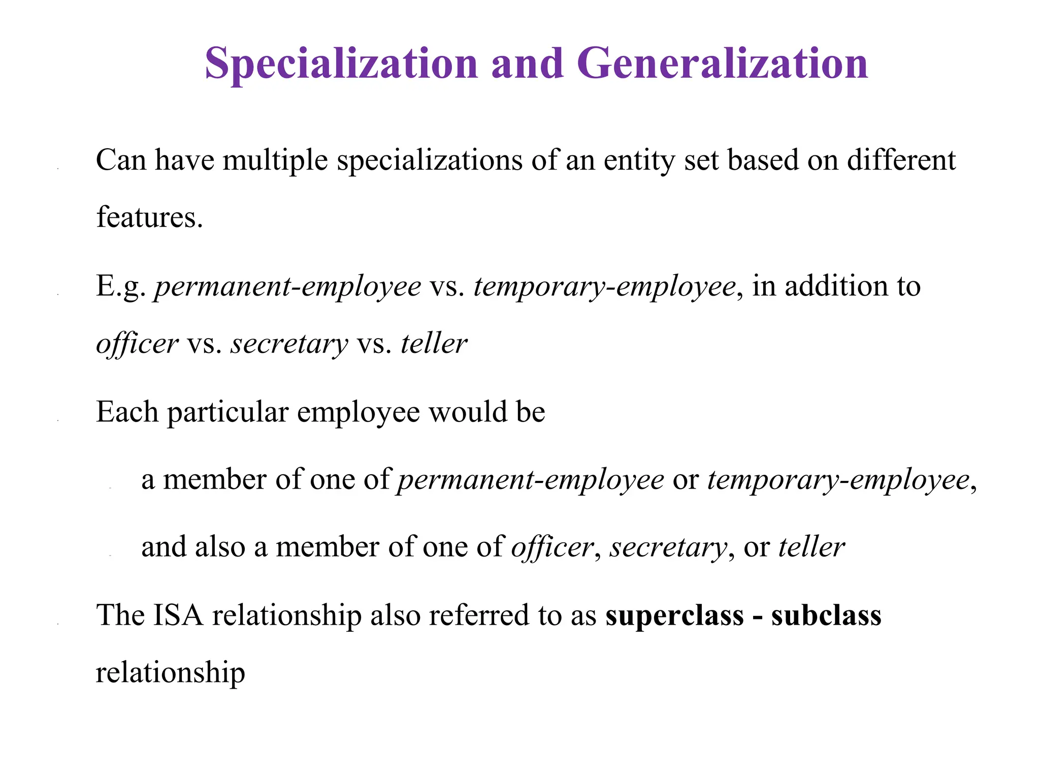 Specialization and Generalization
• Can have multiple specializations of an entity set based on different
features.
• E.g. permanent-employee vs. temporary-employee, in addition to
officer vs. secretary vs. teller
• Each particular employee would be
– a member of one of permanent-employee or temporary-employee,
– and also a member of one of officer, secretary, or teller
• The ISA relationship also referred to as superclass - subclass
relationship
 