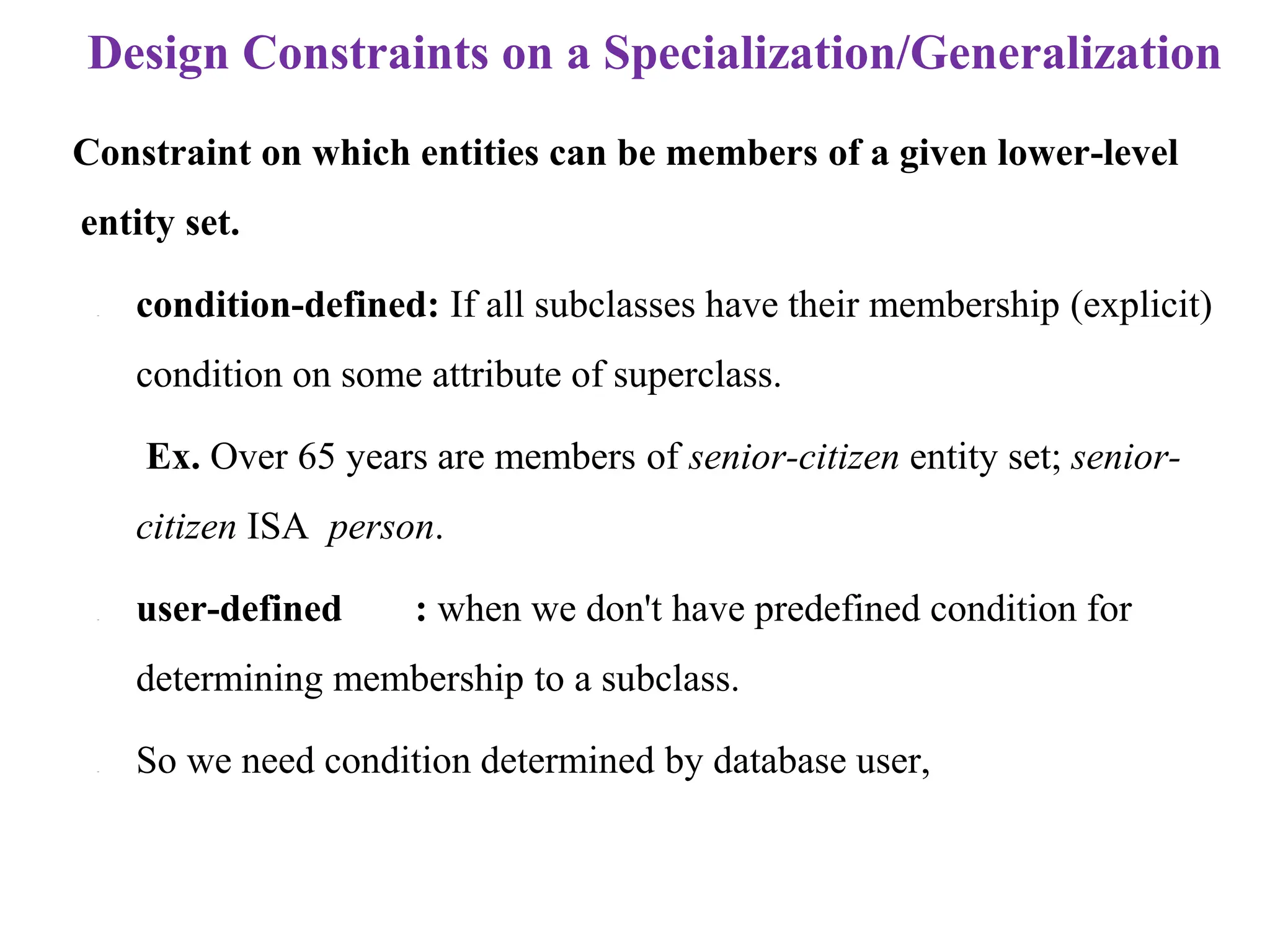 Design Constraints on a Specialization/Generalization
Constraint on which entities can be members of a given lower-level
entity set.
– condition-defined: If all subclasses have their membership (explicit)
condition on some attribute of superclass.
Ex. Over 65 years are members of senior-citizen entity set; senior-
citizen ISA person.
– user-defined : when we don't have predefined condition for
determining membership to a subclass.
– So we need condition determined by database user,
 