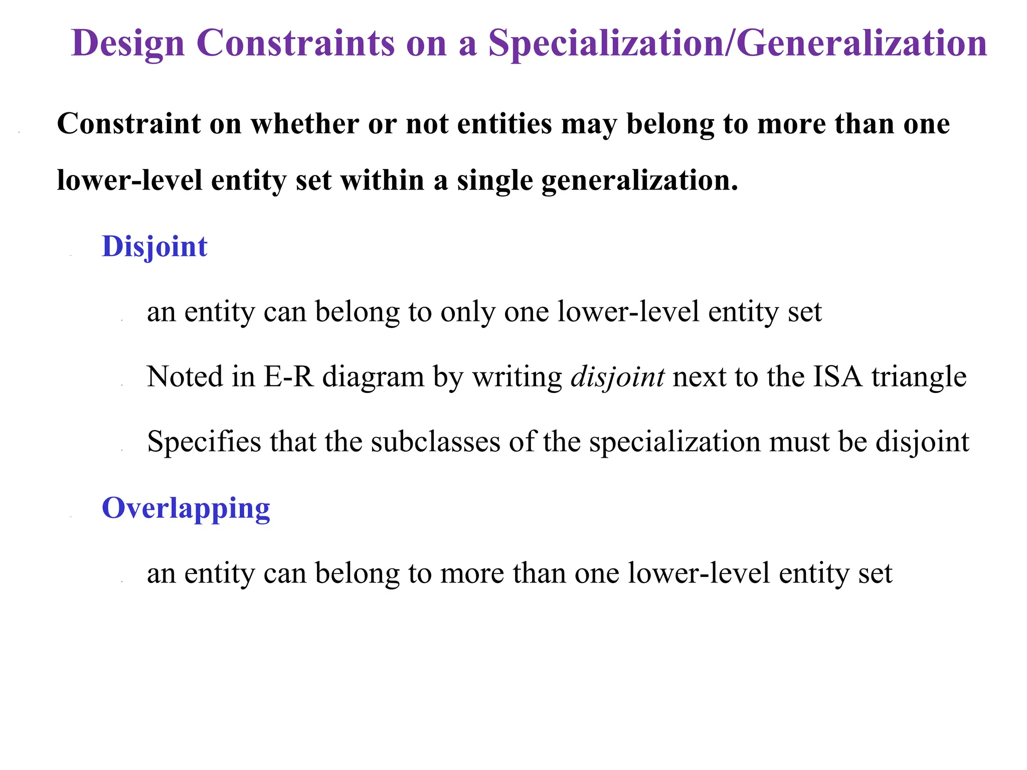 Design Constraints on a Specialization/Generalization
• Constraint on whether or not entities may belong to more than one
lower-level entity set within a single generalization.
– Disjoint
• an entity can belong to only one lower-level entity set
• Noted in E-R diagram by writing disjoint next to the ISA triangle
• Specifies that the subclasses of the specialization must be disjoint
– Overlapping
• an entity can belong to more than one lower-level entity set
 