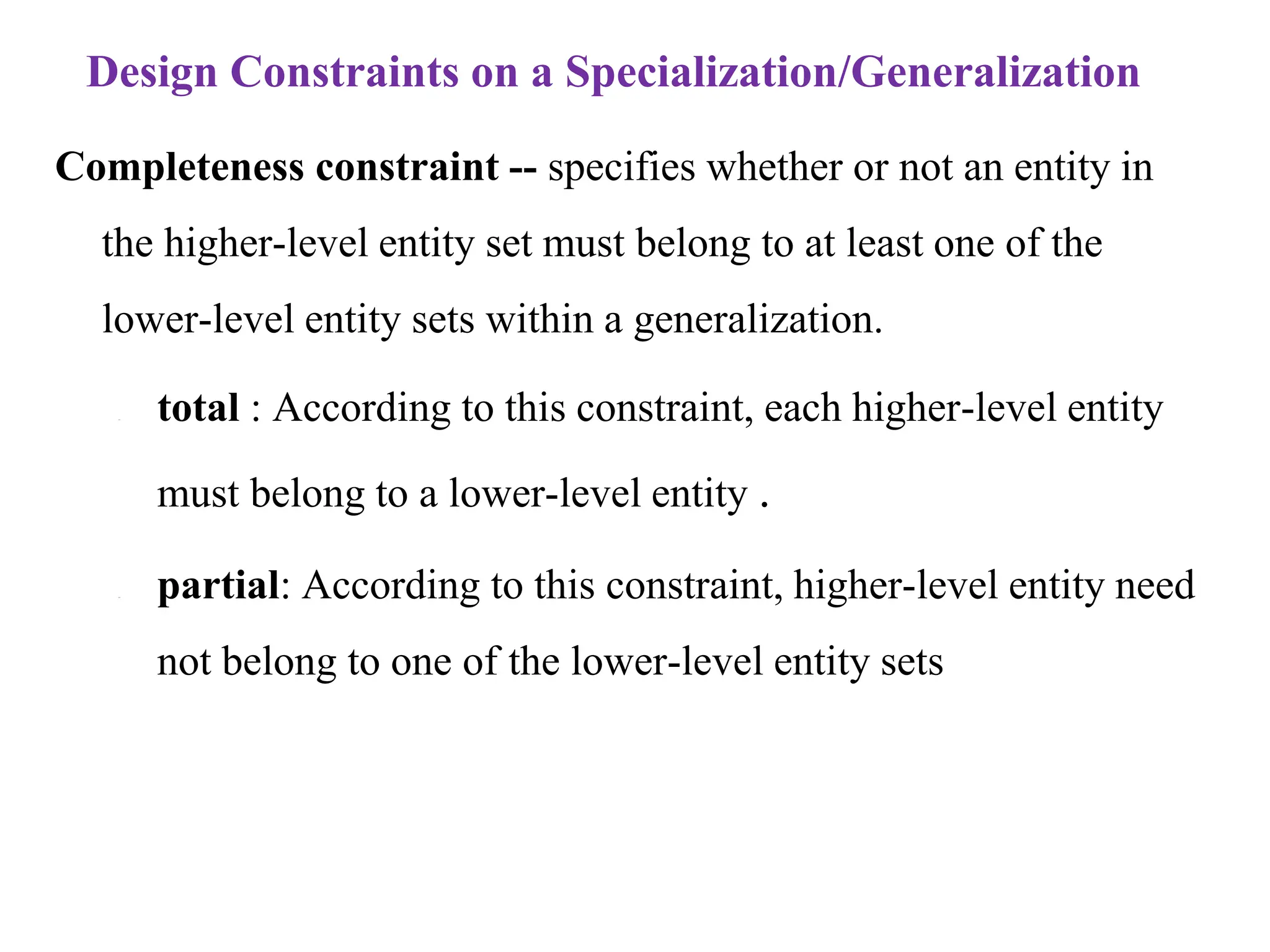 Design Constraints on a Specialization/Generalization
Completeness constraint -- specifies whether or not an entity in
the higher-level entity set must belong to at least one of the
lower-level entity sets within a generalization.
– total : According to this constraint, each higher-level entity
must belong to a lower-level entity .
– partial: According to this constraint, higher-level entity need
not belong to one of the lower-level entity sets
 