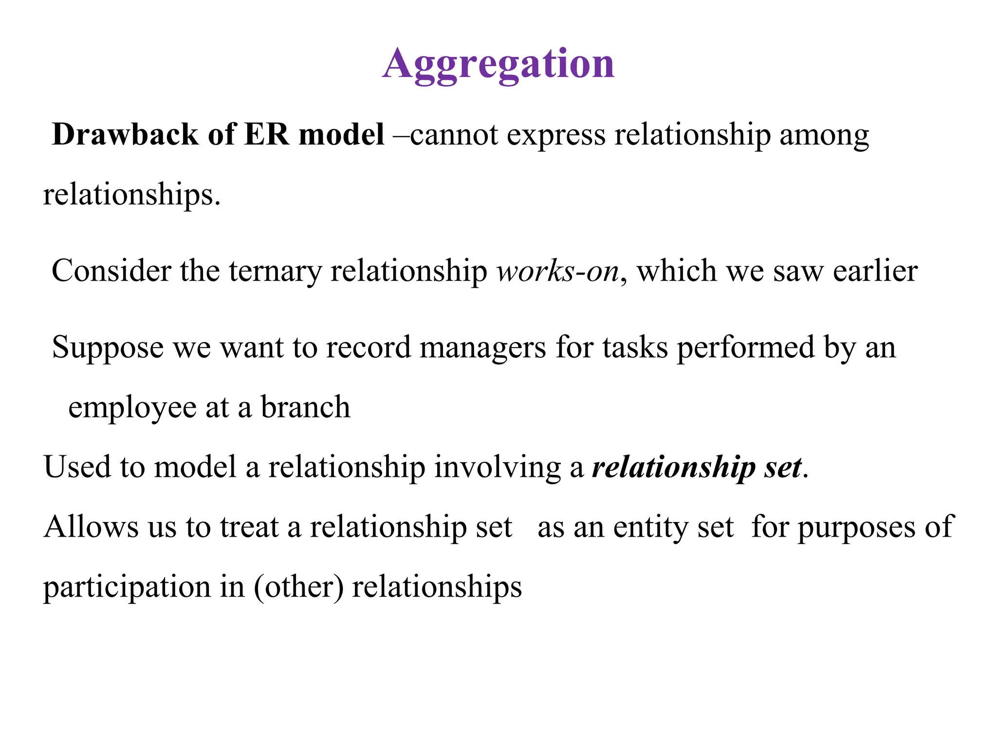 Aggregation
Drawback of ER model –cannot express relationship among
relationships.
Consider the ternary relationship works-on, which we saw earlier
Suppose we want to record managers for tasks performed by an
employee at a branch
Used to model a relationship involving a relationship set.
Allows us to treat a relationship set as an entity set for purposes of
participation in (other) relationships
 