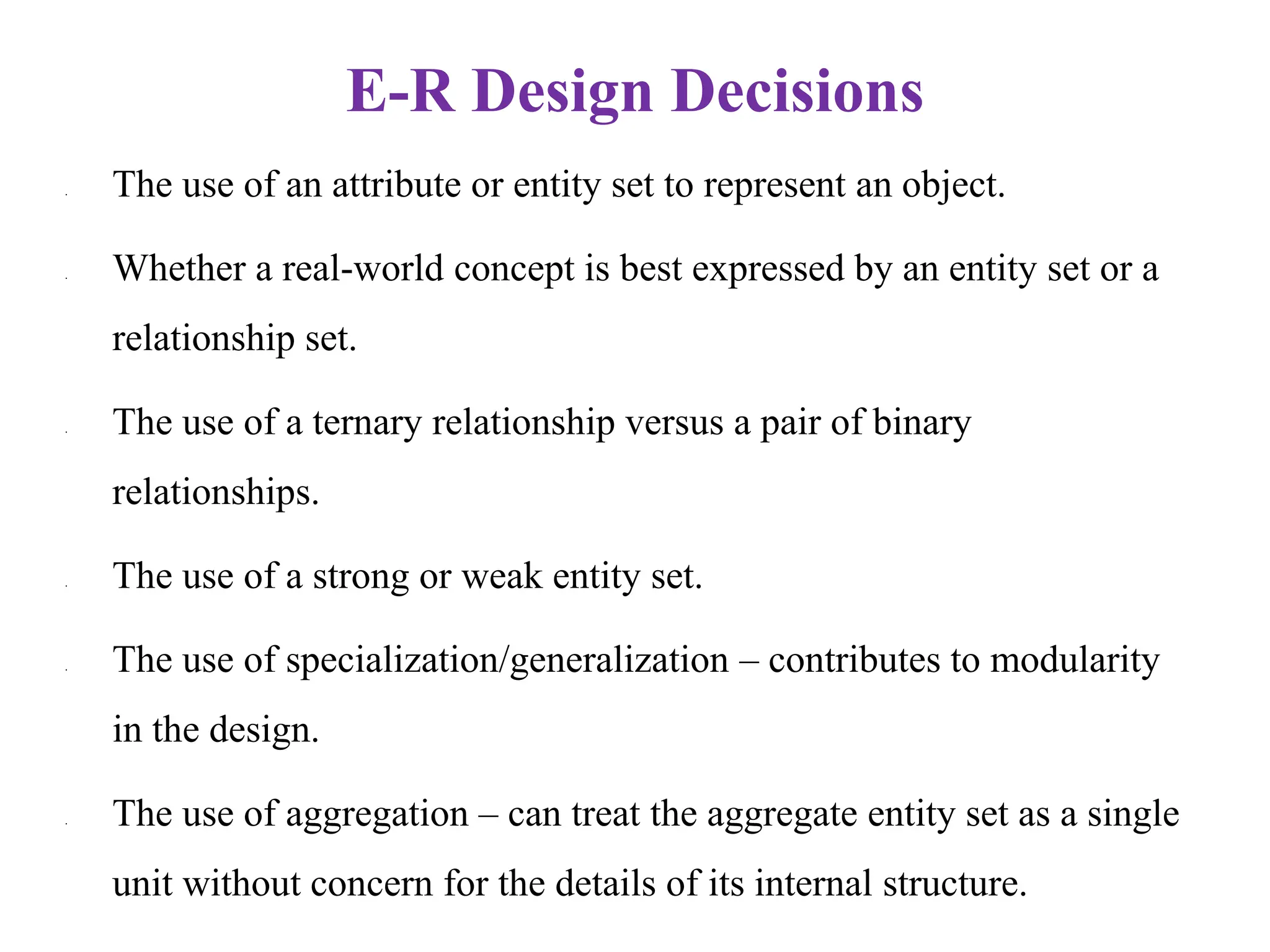 E-R Design Decisions
• The use of an attribute or entity set to represent an object.
• Whether a real-world concept is best expressed by an entity set or a
relationship set.
• The use of a ternary relationship versus a pair of binary
relationships.
• The use of a strong or weak entity set.
• The use of specialization/generalization – contributes to modularity
in the design.
• The use of aggregation – can treat the aggregate entity set as a single
unit without concern for the details of its internal structure.
 