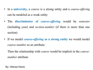 • In a university, a course is a strong entity and a course-offering
can be modeled as a weak entity
• The discriminator of course-offering would be semester
(including year) and section-number (if there is more than one
section)
• If we model course-offering as a strong entity we would model
course-number as an attribute.
Then the relationship with course would be implicit in the course-
number attribute
By:- Manasi Deore
 