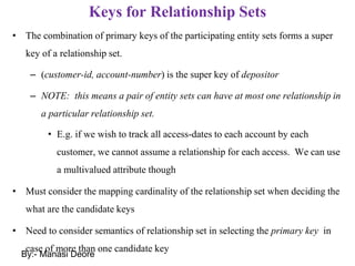 Keys for Relationship Sets
• The combination of primary keys of the participating entity sets forms a super
key of a relationship set.
– (customer-id, account-number) is the super key of depositor
– NOTE: this means a pair of entity sets can have at most one relationship in
a particular relationship set.
• E.g. if we wish to track all access-dates to each account by each
customer, we cannot assume a relationship for each access. We can use
a multivalued attribute though
• Must consider the mapping cardinality of the relationship set when deciding the
what are the candidate keys
• Need to consider semantics of relationship set in selecting the primary key in
case of more than one candidate key
By:- Manasi Deore
 