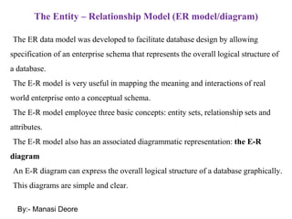 The Entity – Relationship Model (ER model/diagram)
The ER data model was developed to facilitate database design by allowing
specification of an enterprise schema that represents the overall logical structure of
a database.
The E-R model is very useful in mapping the meaning and interactions of real
world enterprise onto a conceptual schema.
The E-R model employee three basic concepts: entity sets, relationship sets and
attributes.
The E-R model also has an associated diagrammatic representation: the E-R
diagram
An E-R diagram can express the overall logical structure of a database graphically.
This diagrams are simple and clear.
By:- Manasi Deore
 