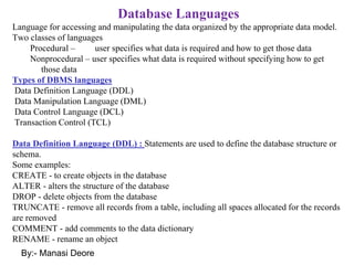 By:- Manasi Deore
Database Languages
Language for accessing and manipulating the data organized by the appropriate data model.
Two classes of languages
Procedural – user specifies what data is required and how to get those data
Nonprocedural – user specifies what data is required without specifying how to get
those data
Types of DBMS languages
Data Definition Language (DDL)
Data Manipulation Language (DML)
Data Control Language (DCL)
Transaction Control (TCL)
Data Definition Language (DDL) : Statements are used to define the database structure or
schema.
Some examples:
CREATE - to create objects in the database
ALTER - alters the structure of the database
DROP - delete objects from the database
TRUNCATE - remove all records from a table, including all spaces allocated for the records
are removed
COMMENT - add comments to the data dictionary
RENAME - rename an object
 