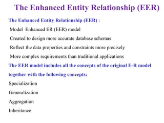 The Enhanced Entity Relationship (EER) :
Model Enhanced ER (EER) model
• Created to design more accurate database schemas
• Reflect the data properties and constraints more precisely
• More complex requirements than traditional applications
The EER model includes all the concepts of the original E-R model
together with the following concepts:
1.Specialization
2.Generalization
•Aggregation
•Inheritance
The Enhanced Entity Relationship (EER)
 
