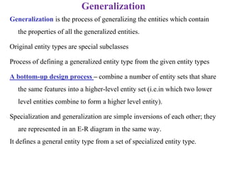 Generalization
Generalization is the process of generalizing the entities which contain
the properties of all the generalized entities.
Original entity types are special subclasses
Process of defining a generalized entity type from the given entity types
A bottom-up design process – combine a number of entity sets that share
the same features into a higher-level entity set (i.e.in which two lower
level entities combine to form a higher level entity).
Specialization and generalization are simple inversions of each other; they
are represented in an E-R diagram in the same way.
It defines a general entity type from a set of specialized entity type.
 