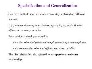 Specialization and Generalization
• Can have multiple specializations of an entity set based on different
features.
• E.g. permanent-employee vs. temporary-employee, in addition to
officer vs. secretary vs. teller
• Each particular employee would be
– a member of one of permanent-employee or temporary-employee,
– and also a member of one of officer, secretary, or teller
• The ISA relationship also referred to as superclass - subclass
relationship
 