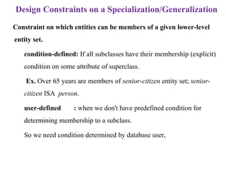 Design Constraints on a Specialization/Generalization
Constraint on which entities can be members of a given lower-level
entity set.
– condition-defined: If all subclasses have their membership (explicit)
condition on some attribute of superclass.
Ex. Over 65 years are members of senior-citizen entity set; senior-
citizen ISA person.
– user-defined : when we don't have predefined condition for
determining membership to a subclass.
– So we need condition determined by database user,
 