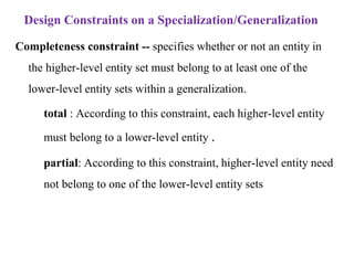 Design Constraints on a Specialization/Generalization
Completeness constraint -- specifies whether or not an entity in
the higher-level entity set must belong to at least one of the
lower-level entity sets within a generalization.
– total : According to this constraint, each higher-level entity
must belong to a lower-level entity .
– partial: According to this constraint, higher-level entity need
not belong to one of the lower-level entity sets
 