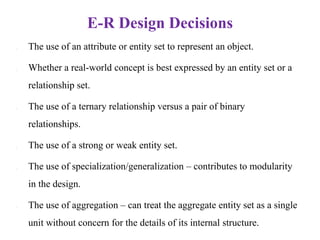 E-R Design Decisions
• The use of an attribute or entity set to represent an object.
• Whether a real-world concept is best expressed by an entity set or a
relationship set.
• The use of a ternary relationship versus a pair of binary
relationships.
• The use of a strong or weak entity set.
• The use of specialization/generalization – contributes to modularity
in the design.
• The use of aggregation – can treat the aggregate entity set as a single
unit without concern for the details of its internal structure.
 