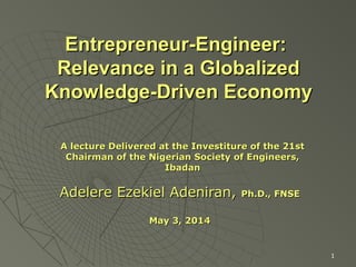 1
Entrepreneur-Engineer:Entrepreneur-Engineer:
Relevance in a GlobalizedRelevance in a Globalized
Knowledge-Driven EconomyKnowledge-Driven Economy
Adelere Ezekiel Adeniran,Adelere Ezekiel Adeniran, Ph.D., FNSEPh.D., FNSE
May 3, 2014May 3, 2014
A lecture Delivered at the Investiture of the 21stA lecture Delivered at the Investiture of the 21st
Chairman of the Nigerian Society of Engineers,Chairman of the Nigerian Society of Engineers,
IbadanIbadan
 