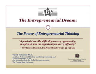 The Entrepreneurial Dream:


     The P
     Th Power of Entrepreneurial Thinking
               fE            i l Thi ki

        “A pessimist sees the difficulty in every opportunity;
         A
        an optimist sees the opportunity in every difficulty”
         ~ Sir Winston Churchill, UK Prime Minister (1940-45, 1951-55)

Tim R. Holcomb, Ph.D.
Assistant Professor of Strategy and Entrepreneurship and
Executive Director of the
Jim Moran Institute for Global Entrepreneurship
The Florida State University
 
