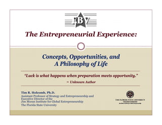 The Entrepreneurial Experience:


                Concepts, O
                C         Opportunities, and
                                   ii      d
                    A Philosophy of Life
  “Luck is what happens when preparation meets opportunity.”
                                  ~ Unknown Author

Tim R. Holcomb, Ph.D.
Assistant Professor of Strategy and Entrepreneurship and
Executive Director of the
Jim Moran Institute for Global Entrepreneurship
The Florida State University
 