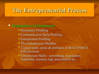 The Entrepreneurial Process

   Preparation as Entrepreneur
        Personality Profiling
        Communication Style Profiling

        Entrepreneur Profiling

        The Entrepreneur MindSet

        Typical traits, styles & attributes of SUCCESSFUL

         Entrepreneurs
        Entrepreneur Skills : networking, negotiation,

         leadership, resource mgt, presentation etc.
 
