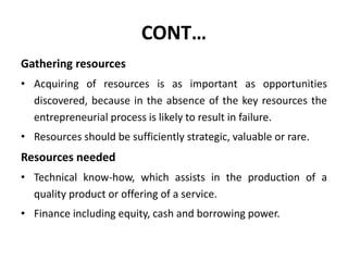 CONT…
Gathering resources
• Acquiring of resources is as important as opportunities
discovered, because in the absence of the key resources the
entrepreneurial process is likely to result in failure.
• Resources should be sufficiently strategic, valuable or rare.
Resources needed
• Technical know-how, which assists in the production of a
quality product or offering of a service.
• Finance including equity, cash and borrowing power.
 