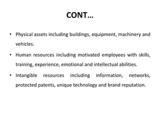 CONT…
• Physical assets including buildings, equipment, machinery and
vehicles.
• Human resources including motivated employees with skills,
training, experience, emotional and intellectual abilities.
• Intangible resources including information, networks,
protected patents, unique technology and brand reputation.
 