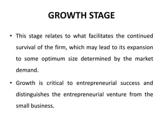 GROWTH STAGE
• This stage relates to what facilitates the continued
survival of the firm, which may lead to its expansion
to some optimum size determined by the market
demand.
• Growth is critical to entrepreneurial success and
distinguishes the entrepreneurial venture from the
small business.
 