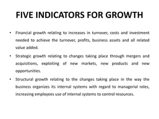FIVE INDICATORS FOR GROWTH
• Financial growth relating to increases in turnover, costs and investment
needed to achieve the turnover, profits, business assets and all related
value added.
• Strategic growth relating to changes taking place through mergers and
acquisitions, exploiting of new markets, new products and new
opportunities.
• Structural growth relating to the changes taking place in the way the
business organizes its internal systems with regard to managerial roles,
increasing employees use of internal systems to control resources.
 