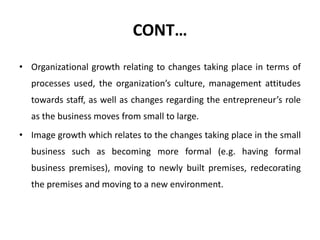 CONT…
• Organizational growth relating to changes taking place in terms of
processes used, the organization’s culture, management attitudes
towards staff, as well as changes regarding the entrepreneur’s role
as the business moves from small to large.
• Image growth which relates to the changes taking place in the small
business such as becoming more formal (e.g. having formal
business premises), moving to newly built premises, redecorating
the premises and moving to a new environment.
 