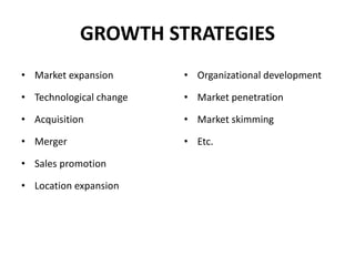 GROWTH STRATEGIES
• Market expansion
• Technological change
• Acquisition
• Merger
• Sales promotion
• Location expansion
• Organizational development
• Market penetration
• Market skimming
• Etc.
 