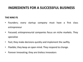 INGREDIENTS FOR A SUCCESSFUL BUSINESS
THE NINE FS
• Founders; every startup company must have a first class
entrepreneur
• Focused; entrepreneurial companies focus on niche markets. They
specialize
• Fast; they make decisions quickly and implement the swiftly.
• Flexible; they keep an open mind. They respond to change.
• Forever innovating; they are tireless innovators
 