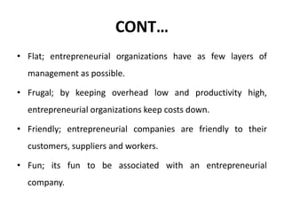 CONT…
• Flat; entrepreneurial organizations have as few layers of
management as possible.
• Frugal; by keeping overhead low and productivity high,
entrepreneurial organizations keep costs down.
• Friendly; entrepreneurial companies are friendly to their
customers, suppliers and workers.
• Fun; its fun to be associated with an entrepreneurial
company.
 