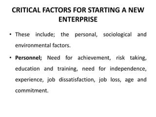 CRITICAL FACTORS FOR STARTING A NEW
ENTERPRISE
• These include; the personal, sociological and
environmental factors.
• Personnel; Need for achievement, risk taking,
education and training, need for independence,
experience, job dissatisfaction, job loss, age and
commitment.
 