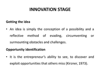 INNOVATION STAGE
Getting the idea
• An idea is simply the conception of a possibility and a
reflective method of evading, circumventing or
surmounting obstacles and challenges.
Opportunity identification
• It is the entrepreneur’s ability to see, to discover and
exploit opportunities that others miss (Kirzner, 1973).
 