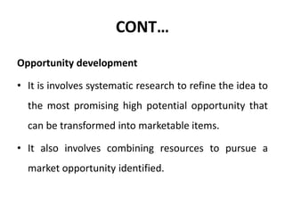 CONT…
Opportunity development
• It is involves systematic research to refine the idea to
the most promising high potential opportunity that
can be transformed into marketable items.
• It also involves combining resources to pursue a
market opportunity identified.
 