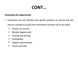 CONT…
Evaluating the opportunity
• Evaluation can tell whether the specific product or service has the
returns needed to justify the investment and the risk to be taken.
 Product or service
 Market Opportunity
 Costing and pricing
 Profitability
 Capital requirements
 Issues and risks
 