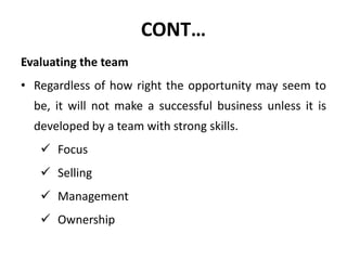 CONT…
Evaluating the team
• Regardless of how right the opportunity may seem to
be, it will not make a successful business unless it is
developed by a team with strong skills.
 Focus
 Selling
 Management
 Ownership
 