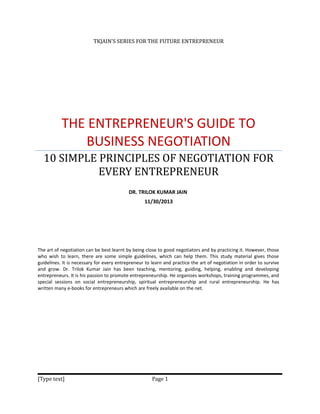 TKJAIN’S SERIES FOR THE FUTURE ENTREPRENEUR

THE ENTREPRENEUR'S GUIDE TO
BUSINESS NEGOTIATION
10 SIMPLE PRINCIPLES OF NEGOTIATION FOR
EVERY ENTREPRENEUR
DR. TRILOK KUMAR JAIN
11/30/2013

The art of negotiation can be best learnt by being close to good negotiators and by practicing it. However, those
who wish to learn, there are some simple guidelines, which can help them. This study material gives those
guidelines. It is necessary for every entrepreneur to learn and practice the art of negotiation in order to survive
and grow. Dr. Trilok Kumar Jain has been teaching, mentoring, guiding, helping, enabling and developing
entrepreneurs. It is his passion to promote entrepreneurship. He organizes workshops, training programmes, and
special sessions on social entrepreneurship, spiritual entrepreneurship and rural entrepreneurship. He has
written many e-books for entrepreneurs which are freely available on the net.

[Type text]

Page 1

 