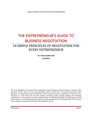 TKJAIN’S SERIES FOR THE FUTURE ENTREPRENEUR

THE ENTREPRENEUR'S GUIDE TO
BUSINESS NEGOTIATION
10 SIMPLE PRINCIPLES OF NEGOTIATION FOR
EVERY ENTREPRENEUR
DR. TRILOK KUMAR JAIN
11/30/2013

The art of negotiation can be best learnt by being close to good negotiators and by practicing it. However, those
who wish to learn, there are some simple guidelines, which can help them. This study material gives those
guidelines. It is necessary for every entrepreneur to learn and practice the art of negotiation in order to survive
and grow. Dr. Trilok Kumar Jain has been teaching, mentoring, guiding, helping, enabling and developing
entrepreneurs. It is his passion to promote entrepreneurship. He organizes workshops, training programmes, and
special sessions on social entrepreneurship, spiritual entrepreneurship and rural entrepreneurship. He has written
many e-books for entrepreneurs which are freely available on the net.

[Type text]

Page 1

 