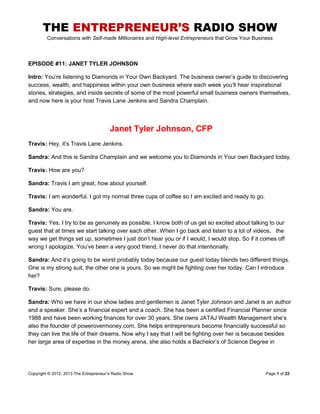 THE ENTREPRENEUR’S RADIO SHOW
Conversations with Self-made Millionaires and High-level Entrepreneurs that Grow Your Business
Copyright © 2012, 2013 The Entrepreneur‟s Radio Show Page 1 of 22
EPISODE #11: JANET TYLER JOHNSON
Intro: You‟re listening to Diamonds in Your Own Backyard. The business owner‟s guide to discovering
success, wealth, and happiness within your own business where each week you‟ll hear inspirational
stories, strategies, and inside secrets of some of the most powerful small business owners themselves,
and now here is your host Travis Lane Jenkins and Sandra Champlain.
Janet Tyler Johnson, CFP
Travis: Hey, it‟s Travis Lane Jenkins.
Sandra: And this is Sandra Champlain and we welcome you to Diamonds in Your own Backyard today.
Travis: How are you?
Sandra: Travis I am great, how about yourself.
Travis: I am wonderful. I got my normal three cups of coffee so I am excited and ready to go.
Sandra: You are.
Travis: Yes, I try to be as genuinely as possible, I know both of us get so excited about talking to our
guest that at times we start talking over each other. When I go back and listen to a lot of videos, the
way we get things set up, sometimes I just don‟t hear you or if I would, I would stop. So if it comes off
wrong I apologize. You‟ve been a very good friend, I never do that intentionally.
Sandra: And it‟s going to be worst probably today because our guest today blends two different things.
One is my strong suit, the other one is yours. So we might be fighting over her today. Can I introduce
her?
Travis: Sure, please do.
Sandra: Who we have in our show ladies and gentlemen is Janet Tyler Johnson and Janet is an author
and a speaker. She‟s a financial expert and a coach. She has been a certified Financial Planner since
1988 and have been working finances for over 30 years. She owns JATAJ Wealth Management she‟s
also the founder of powerovermoney.com. She helps entrepreneurs become financially successful so
they can live the life of their dreams. Now why I say that I will be fighting over her is because besides
her large area of expertise in the money arena, she also holds a Bachelor‟s of Science Degree in
 