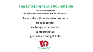 The Entrepreneur’s Roundtable
(Not to be confused with
any type of sales event…the only thing “for sale” here is:)
Face-to-face time for entrepreneurs
to collaborate,
exchange experiences,
compare notes,
give advice and get help
StartupVT
 