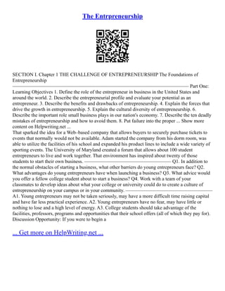 The Entrpreneurship
SECTION I. Chapter 1 THE CHALLENGE OF ENTREPRENEURSHIP The Foundations of
Entrepreneurship
––––––––––––––––––––––––––––––––––––––––––––––––––––––––––––––––––––––– Part One:
Learning Objectives 1. Define the role of the entrepreneur in business in the United States and
around the world. 2. Describe the entrepreneurial profile and evaluate your potential as an
entrepreneur. 3. Describe the benefits and drawbacks of entrepreneurship. 4. Explain the forces that
drive the growth in entrepreneurship. 5. Explain the cultural diversity of entrepreneurship. 6.
Describe the important role small business plays in our nation's economy. 7. Describe the ten deadly
mistakes of entrepreneurship and how to avoid them. 8. Put failure into the proper ... Show more
content on Helpwriting.net ...
That sparked the idea for a Web–based company that allows buyers to securely purchase tickets to
events that normally would not be available. Adam started the company from his dorm room, was
able to utilize the facilities of his school and expanded his product lines to include a wide variety of
sporting events. The University of Maryland created a forum that allows about 100 student
entrepreneurs to live and work together. That environment has inspired about twenty of those
students to start their own business. ––––––––––––––––––––––––––––––––––– Q1. In addition to
the normal obstacles of starting a business, what other barriers do young entrepreneurs face? Q2.
What advantages do young entrepreneurs have when launching a business? Q3. What advice would
you offer a fellow college student about to start a business? Q4. Work with a team of your
classmates to develop ideas about what your college or university could do to create a culture of
entrepreneurship on your campus or in your community. –––––––––––––––––––––––––––––––––––
A1. Young entrepreneurs may not be taken seriously, may have a more difficult time raising capital
and have far less practical experience. A2. Young entrepreneurs have no fear, may have little or
nothing to lose and a high level of energy. A3. College students should take advantage of the
facilities, professors, programs and opportunities that their school offers (all of which they pay for).
Discussion Opportunity: If you were to begin a
... Get more on HelpWriting.net ...
 