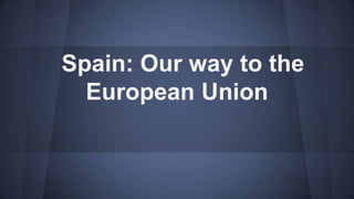 Spain: Our way to the
European Union
 
