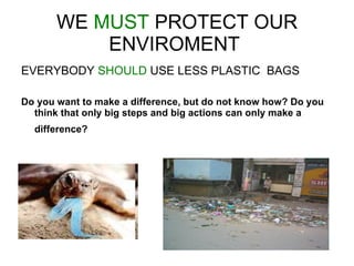 WE  MUST  PROTECT OUR ENVIROMENT  EVERYBODY  SHOULD  USE LESS PLASTIC  BAGS  Do you want to make a difference, but do not know how? Do you think that only big steps and big actions can only make a difference?   